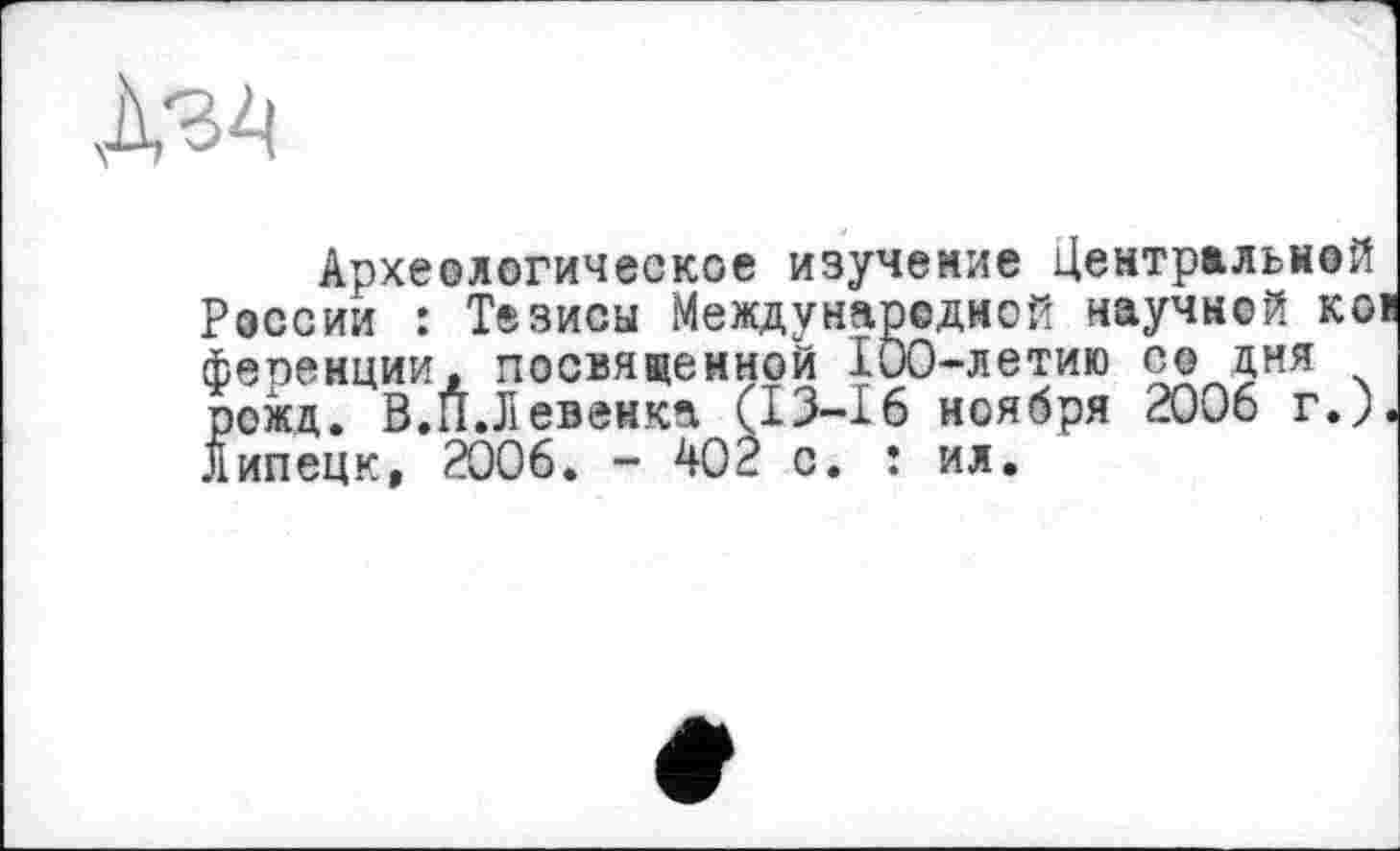 ﻿Археологическое изучение Центральной России : Тезисы Международной научной ков ференции, посвященной 100-летию со дня рожд. В.П.Л евенка (13-16 ноября 2006 г.). Липецк, 2006. - 402 с. : ил.